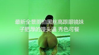 最新全景厕拍黑丝高跟眼镜妹子肥厚的馒头逼 秀色可餐