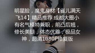 明星脸，魔鬼身材【雀儿满天飞14】精品推荐 成都大圈小有名气模特兼职，前凸后翘，修长美腿，体态优雅，极品女神，超清1080P修复版