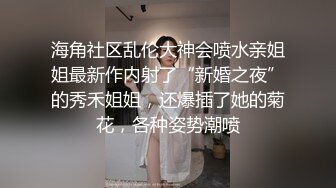 海角社区乱伦大神会喷水亲姐姐最新作内射了“新婚之夜”的秀禾姐姐，还爆插了她的菊花，各种姿势潮喷