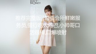 推荐完整版‖勾引会所鲜嫩服务员,强行吃大鸡巴,小帅哥口活很棒,口爆喷射