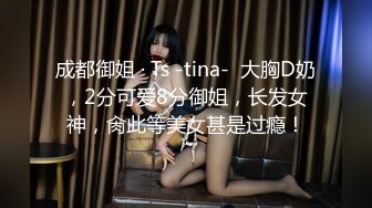 成都御姐 · Ts -tina-  大胸D奶，2分可爱8分御姐，长发女神，肏此等美女甚是过瘾！