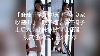 【麻辣王子】情场浪子，良家收割机，一晚三炮，跪在椅子上后入，小妹妹被彻底征服，观赏性极佳，强烈推荐