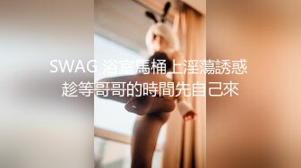 SWAG 浴室馬桶上淫蕩誘惑 趁等哥哥的時間先自己來