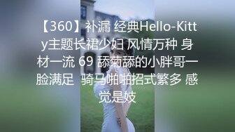 【360】补漏 经典Hello-Kitty主题长裙少妇 风情万种 身材一流 69 舔菊舔的小胖哥一脸满足  骑马啪啪招式繁多 感觉是妓