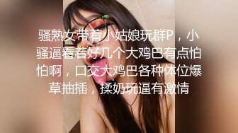 骚熟女带着小姑娘玩群P，小骚逼看着好几个大鸡巴有点怕怕啊，口交大鸡巴各种体位爆草抽插，揉奶玩逼有激情