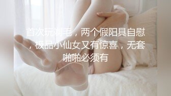 首次玩剃毛，两个假阳具自慰，极品小仙女又有惊喜，无套啪啪必须有