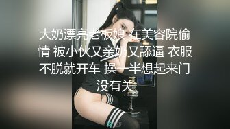 大奶漂亮老板娘 在美容院偷情 被小伙又亲奶又舔逼 衣服不脱就开车 操一半想起来门没有关