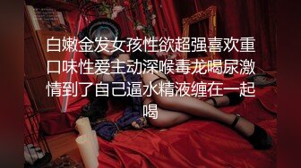 白嫩金发女孩性欲超强喜欢重口味性爱主动深喉毒龙喝尿激情到了自己逼水精液缠在一起喝