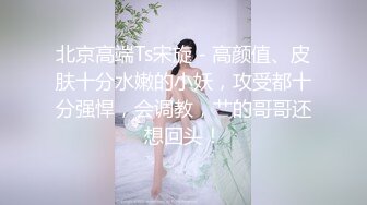 北京高端Ts宋旋 - 高颜值、皮肤十分水嫩的小妖，攻受都十分强悍，会调教，艹的哥哥还想回头！