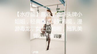 【水疗馆】露脸了会所头牌小姐姐，经典莞式服务再现，漫游毒龙，女上位啪啪，翘乳美臀小哥爽到了