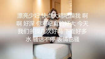 漂亮少妇 快点大鸡吧操我 啊啊 好深 你鸡吧真的好大 今天我们多操几次好吗 下面好多水 骚话不停 表情也骚