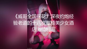 《威哥全国探花》深夜约炮经验老道的十八岁童颜美少女酒店激情啪啪