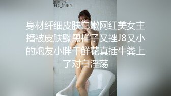 身材纤细皮肤白嫩网红美女主播被皮肤黝黑样子又挫J8又小的炮友小胖干鲜花真插牛粪上了对白淫荡