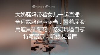 大奶骚妈带着女儿一起直播，全程露脸淫声荡当，撅着屁股用道具插菊花，吃奶玩逼自慰特写展示，听狼友指挥