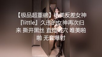 【极品超重磅】绝美反差女神『little』久违的女神再次归来 撕开黑丝 直捣嫩穴 唯美啪啪 无套爆射