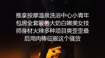 推拿按摩温泉洗浴中心小青年包房全套服务大奶白嫩美女技师身材火辣多种项目爽歪歪最后用肉棒征服这个骚货