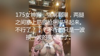 175女神狗，强制高潮，两腿之间塞上筋膜枪捆绑吊起来。不行了？？？不行的只是一波接一波的高潮罢了。