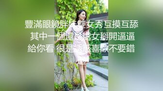 豐滿眼鏡胖妹雙女秀互摸互舔 其中一個還是處女掰開逼逼給你看 很是誘惑喜歡不要錯過