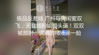 极品反差婊 广州母狗闺蜜双飞，无套插粉能馒头逼！双双被颜射，满满的精液涂一脸