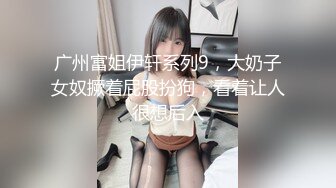 广州富姐伊轩系列9，大奶子女奴撅着屁股扮狗，看着让人很想后入