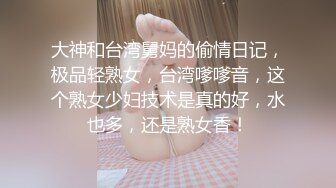 大神和台湾舅妈的偷情日记，极品轻熟女，台湾嗲嗲音，这个熟女少妇技术是真的好，水也多，还是熟女香！