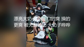 漂亮大奶小姐姐 口的爽 操的更爽 被无套输出 大奶子哗哗