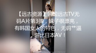 【远古资源】韩国远古TV无码A片第3弹，妹子很漂亮，有韩国女人的特色，无码艹逼，堪比日本AV！