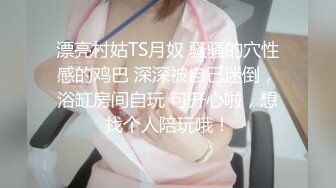 漂亮村姑TS月奴 骚骚的穴性感的鸡巴 深深被自己迷倒，浴缸房间自玩 可开心啦，想找个人陪玩哦！