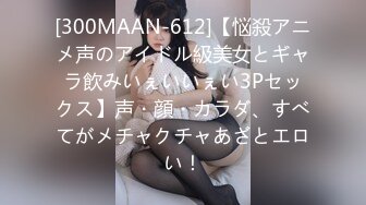 [300MAAN-612]【悩殺アニメ声のアイドル級美女とギャラ飲みいぇいいぇい3Pセックス】声・顔・カラダ、すべてがメチャクチャあざとエロい！