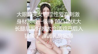 大眼睛美女青涩性爱真刺激 身材顶级一级棒 凹凸起伏大长腿屁股好翘太合适鸡巴后入猛操了 浑圆乳房狠舔