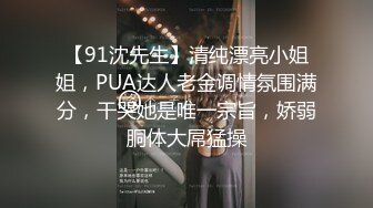 【91沈先生】清纯漂亮小姐姐，PUA达人老金调情氛围满分，干哭她是唯一宗旨，娇弱胴体大屌猛操