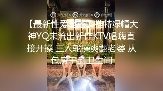 【最新性爱泄密】推特绿帽大神YQ未流出新作KTV唱嗨直接开操 三人轮操爽翻老婆 从包房干到卫生间