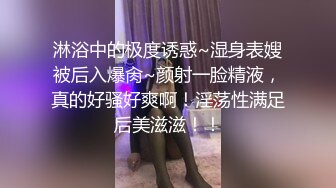 淋浴中的极度诱惑~湿身表嫂被后入爆肏~颜射一脸精液，真的好骚好爽啊！淫荡性满足后美滋滋！！