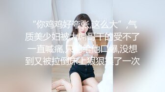 “你鸡鸡好夸张,这么大”,气质美少妇被大屌哥干的受不了一直喊痛,只能给他口爆,没想到又被拉倒床上狠狠操了一次