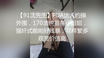 【91沈先生】PUA达人约操外围，170清纯苗条小姐姐，强奸式啪啪好残暴，花样繁多观赏价值高