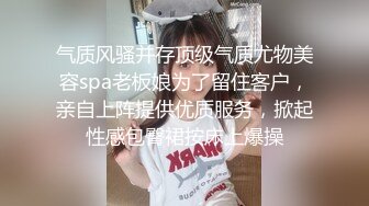 气质风骚并存顶级气质尤物美容spa老板娘为了留住客户，亲自上阵提供优质服务，掀起性感包臀裙按床上爆操