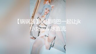 【锅锅酱】跳蛋鸡巴一起让jk小女友淫水直流