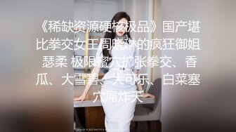 《稀缺资源硬核极品》国产堪比拳交女王周晓琳的疯狂御姐 瑟柔 极限蜜穴扩张拳交、香瓜、大雪碧、大可乐、白菜塞穴屌炸天