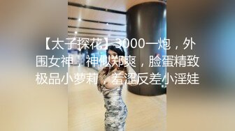 【太子探花】3000一炮，外围女神，神似郑爽，脸蛋精致极品小萝莉，羞涩反差小淫娃