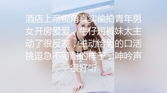 酒店上帝视角真实偸拍青年男女开房爱爱，牛仔短裤妹太主动了很反差，主动给男的口活挑逗急不可耐的样子，呻吟声很好听