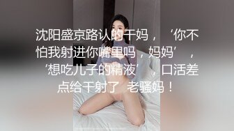 沈阳盛京路认的干妈，‘你不怕我射进你嘴里吗，妈妈’，‘想吃儿子的精液’，口活差点给干射了  老骚妈！