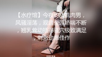 【水疗馆】今夜约战肌肉男，风骚淫荡，观音坐莲娇喘不断，翘乳耸动插得骚穴极致满足，刺激劲爆佳作