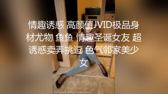 情趣诱惑 高颜值JVID极品身材尤物 鱼鱼 情趣圣诞女友 超诱惑卖弄挑逗 色气邻家美少女