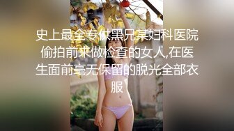 史上最全专供黑兄某妇科医院偷拍前来做检查的女人,在医生面前毫无保留的脱光全部衣服