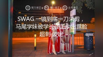 SWAG 一镜到底一刀未剪，马尾学妹被学长硬上中出露脸超刺 波妮