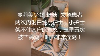 萝莉美少女-糖糖- 发烧患者两次内射白丝小护士，小护士架不住客户的忽悠，三番五次被艹高潮，叫声非常淫荡！