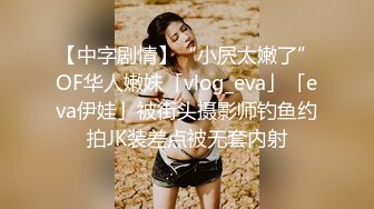 【中字剧情】“小屄太嫩了”OF华人嫩妹「vlog_eva」「eva伊娃」被街头摄影师钓鱼约拍JK装差点被无套内射