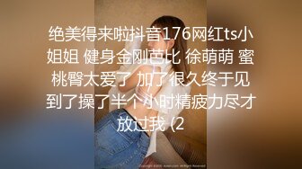 绝美得来啦抖音176网红ts小姐姐 健身金刚芭比 徐萌萌 蜜桃臀太爱了 加了很久终于见到了操了半个小时精疲力尽才放过我 (2