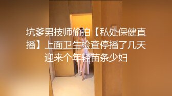 坑爹男技师偷拍【私处保健直播】上面卫生检查停播了几天迎来个年轻苗条少妇