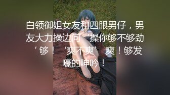 白领御姐女友和四眼男仔，男友大力操边问‘操你够不够劲‘ 够！‘爽不爽’ 爽！够发嚎的呻吟！